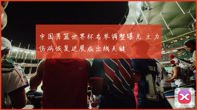 中国男篮世界杯名单调整曝光 主力伤病恢复进展成出线关键