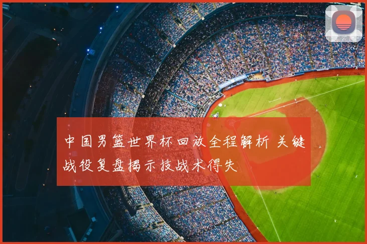 中国男篮世界杯回放全程解析 关键战役复盘揭示技战术得失