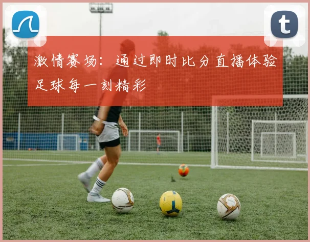 激情赛场：通过即时比分直播体验足球每一刻精彩