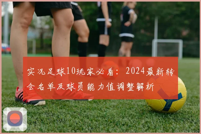 实况足球10玩家必看：2024最新转会名单及球员能力值调整解析