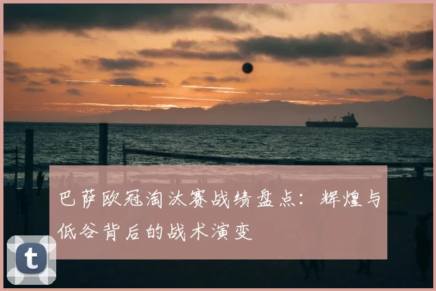 巴萨欧冠淘汰赛战绩盘点：辉煌与低谷背后的战术演变